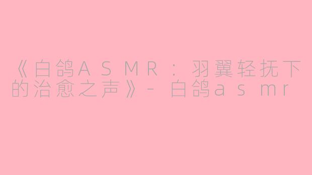 《白鸽ASMR：羽翼轻抚下的治愈之声》-白鸽asmr