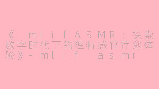 《.mlifASMR：探索数字时代下的独特感官疗愈体验》-mlif asmr