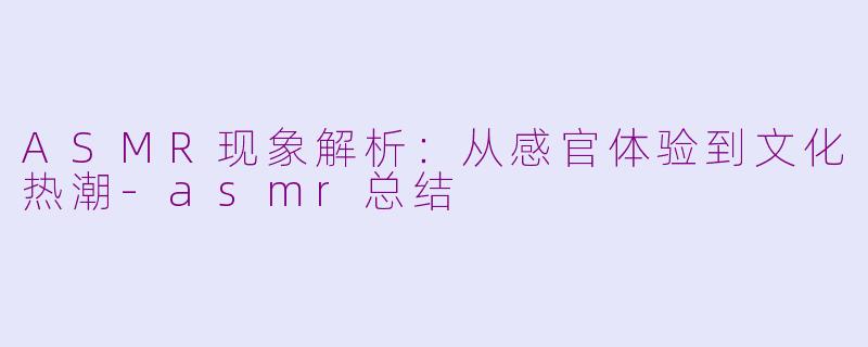 ASMR现象解析：从感官体验到文化热潮-asmr总结