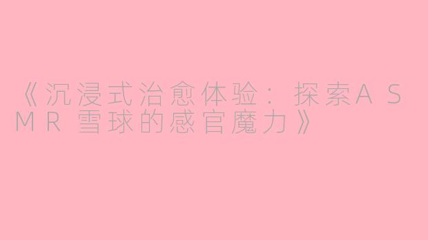 《沉浸式治愈体验：探索ASMR雪球的感官魔力》