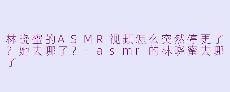 林晓蜜的ASMR视频怎么突然停更了？她去哪了？-asmr的林晓蜜去哪了