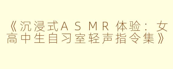 《沉浸式ASMR体验：女高中生自习室轻声指令集》