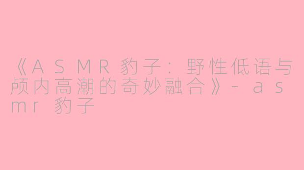 《ASMR豹子：野性低语与颅内高潮的奇妙融合》-asmr豹子