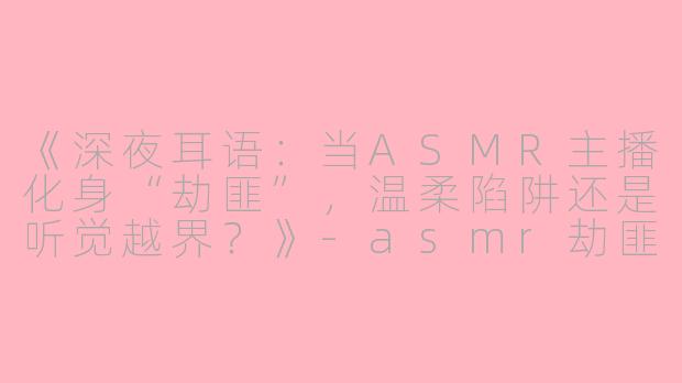 《深夜耳语：当ASMR主播化身“劫匪”，温柔陷阱还是听觉越界？》-asmr劫匪
