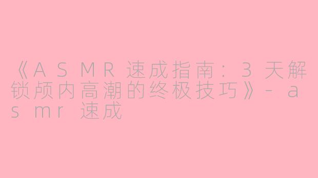 《ASMR速成指南：3天解锁颅内高潮的终极技巧》-asmr速成