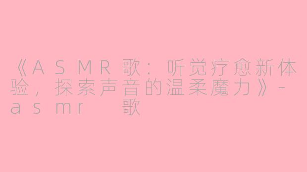 《ASMR歌：听觉疗愈新体验，探索声音的温柔魔力》-asmr 歌