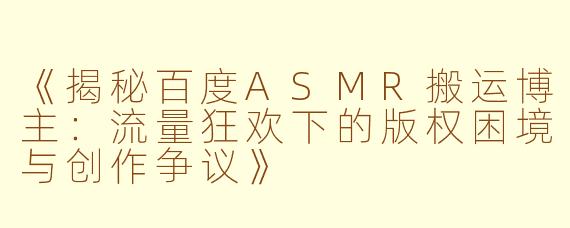 《揭秘百度ASMR搬运博主：流量狂欢下的版权困境与创作争议》