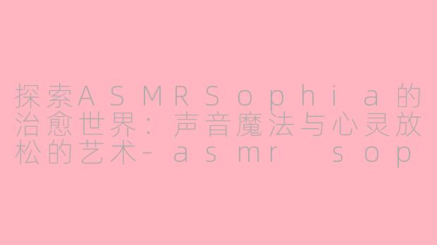 探索ASMRSophia的治愈世界：声音魔法与心灵放松的艺术-asmr sophia