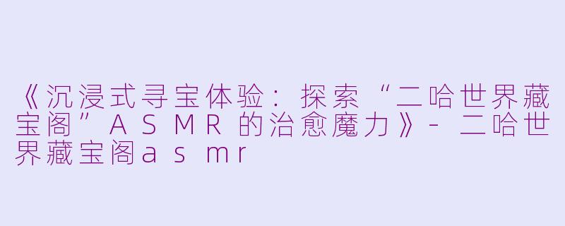 《沉浸式寻宝体验：探索“二哈世界藏宝阁”ASMR的治愈魔力》-二哈世界藏宝阁asmr