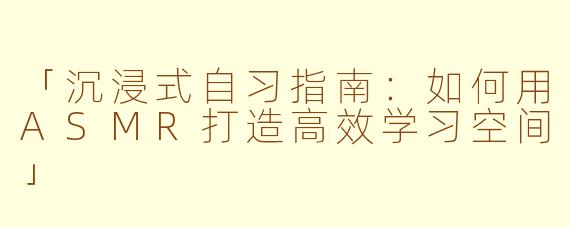 「沉浸式自习指南：如何用ASMR打造高效学习空间」