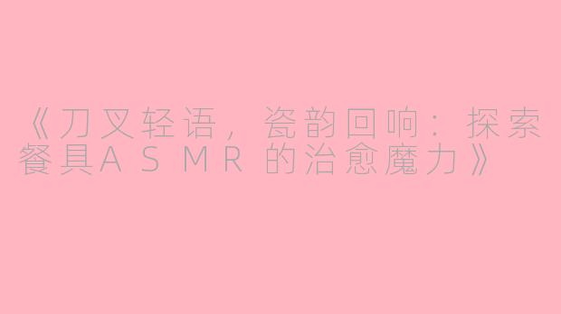 《刀叉轻语，瓷韵回响：探索餐具ASMR的治愈魔力》