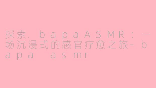 探索.bapaASMR：一场沉浸式的感官疗愈之旅-bapa asmr