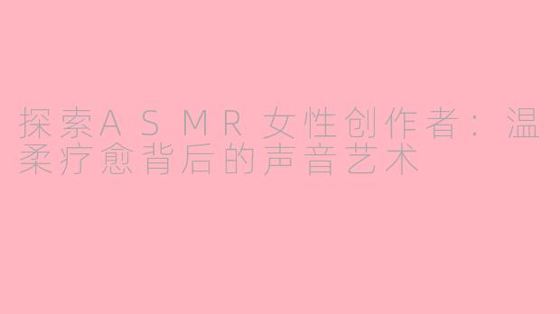 探索ASMR女性创作者：温柔疗愈背后的声音艺术