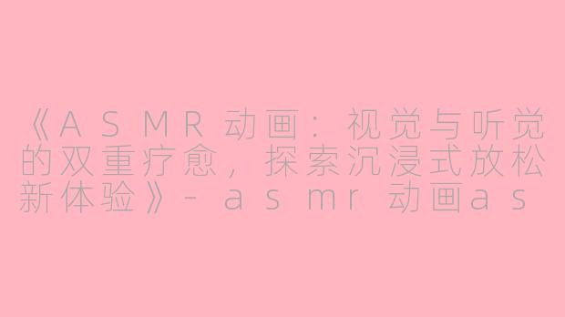 《ASMR动画：视觉与听觉的双重疗愈，探索沉浸式放松新体验》-asmr动画asmr
