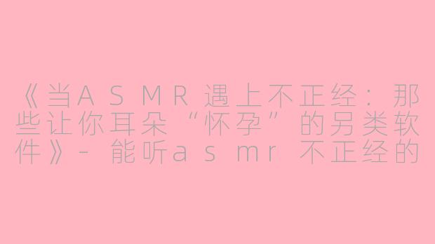 《当ASMR遇上不正经：那些让你耳朵“怀孕”的另类软件》-能听asmr不正经的软件