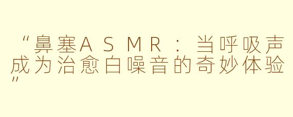 “鼻塞ASMR：当呼吸声成为治愈白噪音的奇妙体验”