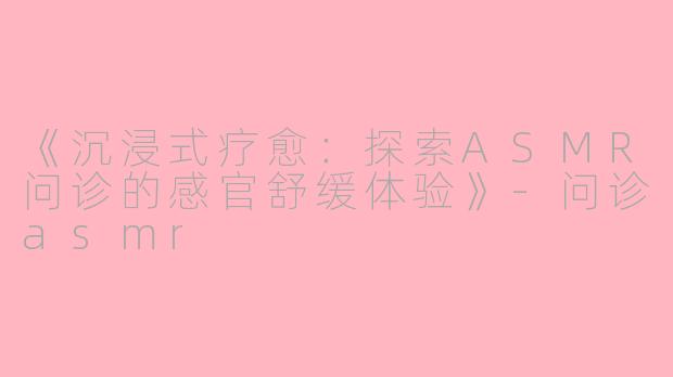 《沉浸式疗愈：探索ASMR问诊的感官舒缓体验》-问诊asmr