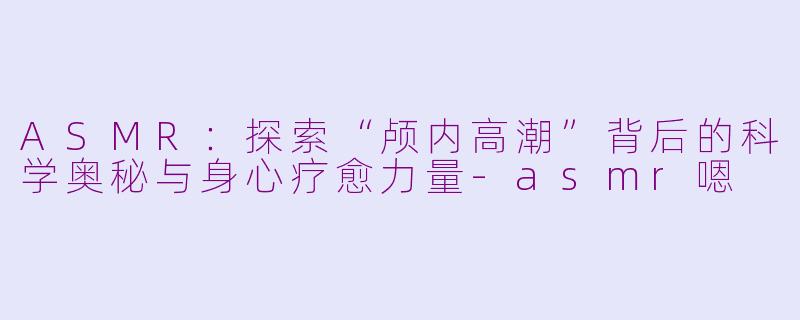 ASMR：探索“颅内高潮”背后的科学奥秘与身心疗愈力量-asmr嗯