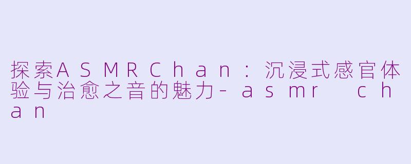 探索ASMRChan：沉浸式感官体验与治愈之音的魅力-asmr chan