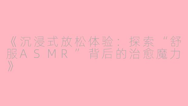 《沉浸式放松体验：探索“舒服ASMR”背后的治愈魔力》