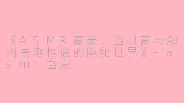 《ASMR富豪：当财富与颅内高潮相遇的隐秘世界》-asmr富豪