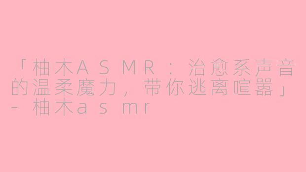 「柚木ASMR：治愈系声音的温柔魔力，带你逃离喧嚣」-柚木asmr