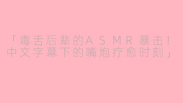 「毒舌后辈的ASMR暴击！中文字幕下的嘴炮疗愈时刻」