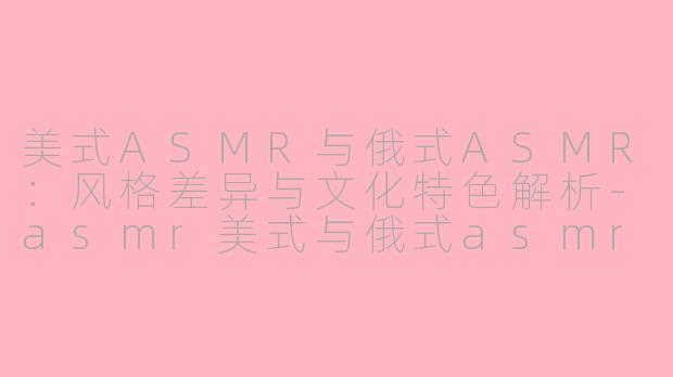美式ASMR与俄式ASMR：风格差异与文化特色解析-asmr美式与俄式asmr区别