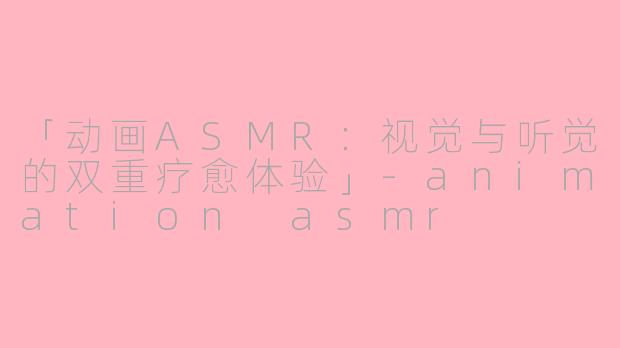 「动画ASMR：视觉与听觉的双重疗愈体验」-animation asmr