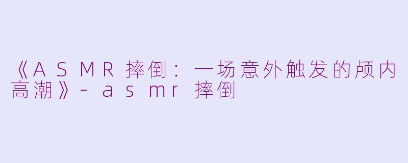 《ASMR摔倒：一场意外触发的颅内高潮》-asmr摔倒