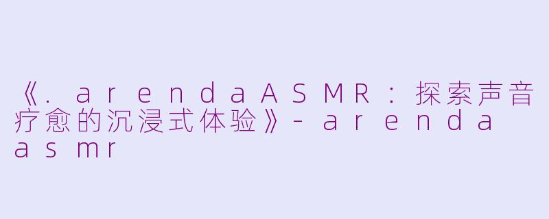 《.arendaASMR：探索声音疗愈的沉浸式体验》-arenda asmr