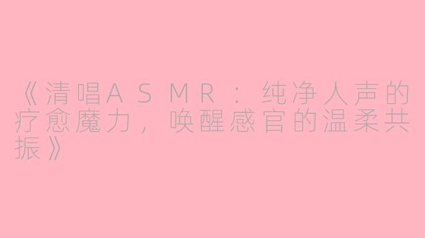 《清唱ASMR：纯净人声的疗愈魔力，唤醒感官的温柔共振》
