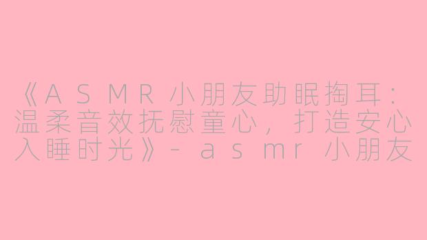 《ASMR小朋友助眠掏耳：温柔音效抚慰童心，打造安心入睡时光》-asmr小朋友助眠掏耳