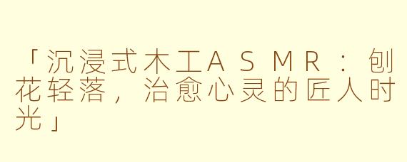 「沉浸式木工ASMR：刨花轻落，治愈心灵的匠人时光」