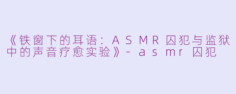 《铁窗下的耳语：ASMR囚犯与监狱中的声音疗愈实验》-asmr囚犯