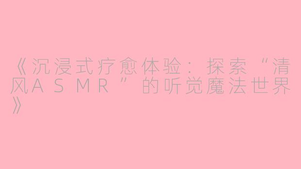 《沉浸式疗愈体验：探索“清风ASMR”的听觉魔法世界》