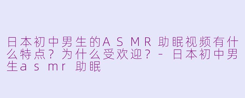 日本初中男生的ASMR助眠视频有什么特点？为什么受欢迎？-日本初中男生asmr助眠