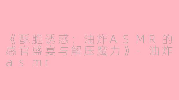 《酥脆诱惑：油炸ASMR的感官盛宴与解压魔力》-油炸asmr