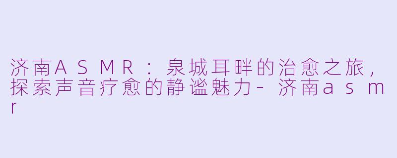 济南ASMR：泉城耳畔的治愈之旅，探索声音疗愈的静谧魅力-济南asmr