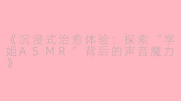 《沉浸式治愈体验：探索“学姐ASMR”背后的声音魔力》