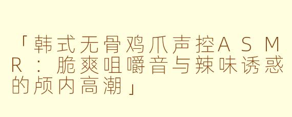 「韩式无骨鸡爪声控ASMR:脆爽咀嚼音与辣味诱惑的颅内高潮」