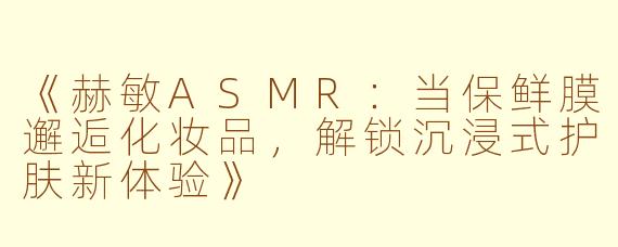 《赫敏ASMR：当保鲜膜邂逅化妆品，解锁沉浸式护肤新体验》