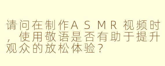 请问在制作ASMR视频时，使用敬语是否有助于提升观众的放松体验？