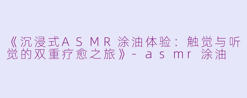 《沉浸式ASMR涂油体验：触觉与听觉的双重疗愈之旅》-asmr涂油