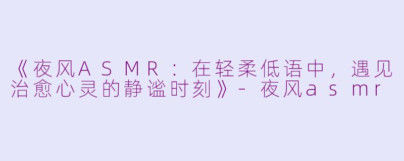 《夜风ASMR：在轻柔低语中，遇见治愈心灵的静谧时刻》-夜风asmr