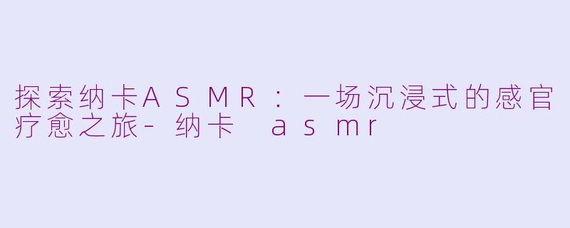 探索纳卡ASMR：一场沉浸式的感官疗愈之旅-纳卡 asmr