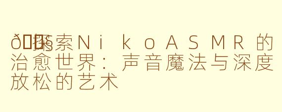 🎧探索NikoASMR的治愈世界：声音魔法与深度放松的艺术