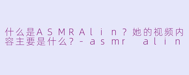 什么是ASMRAlin？她的视频内容主要是什么？-asmr alin