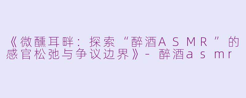 《微醺耳畔：探索“醉酒ASMR”的感官松弛与争议边界》-醉酒asmr