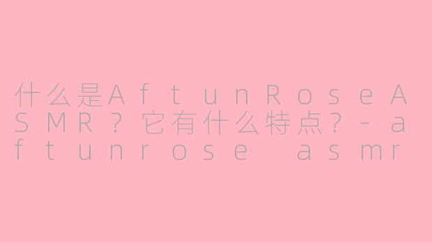什么是AftunRoseASMR？它有什么特点？-aftunrose asmr